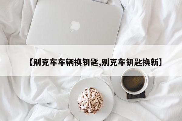 【别克车车辆换钥匙,别克车钥匙换新】