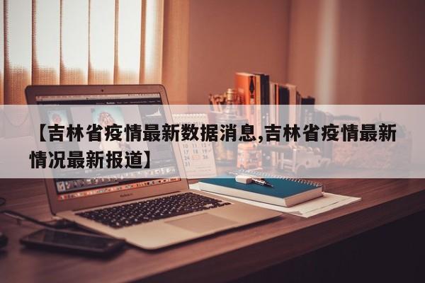 【吉林省疫情最新数据消息,吉林省疫情最新情况最新报道】