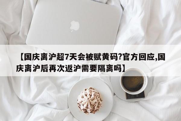【国庆离沪超7天会被赋黄码?官方回应,国庆离沪后再次返沪需要隔离吗】