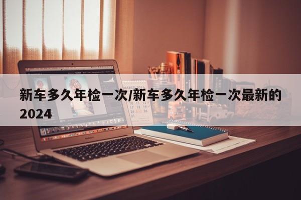 新车多久年检一次/新车多久年检一次最新的2024