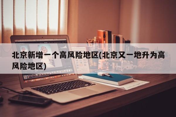 北京新增一个高风险地区(北京又一地升为高风险地区)