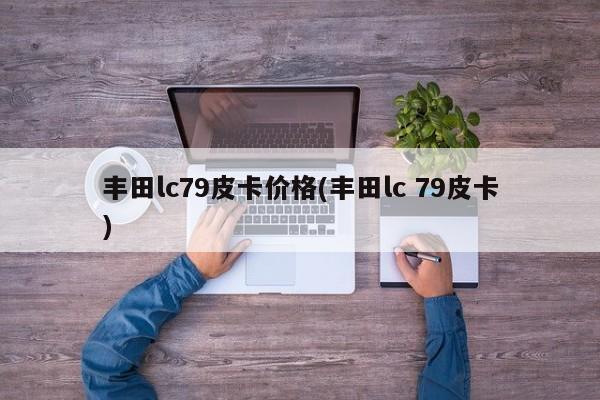 丰田lc79皮卡价格(丰田lc 79皮卡)