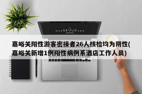 嘉峪关阳性游客密接者26人核检均为阴性(嘉峪关新增1例阳性病例系酒店工作人员)