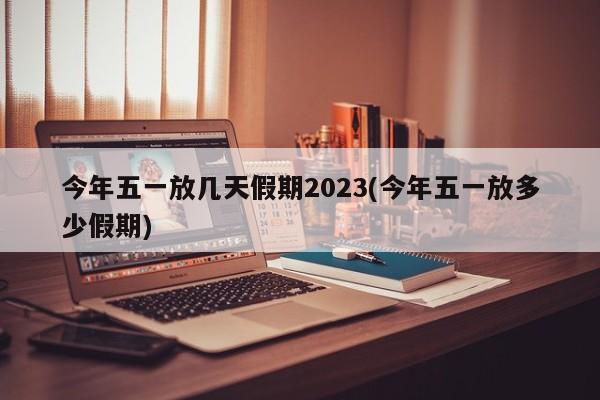 今年五一放几天假期2023(今年五一放多少假期)