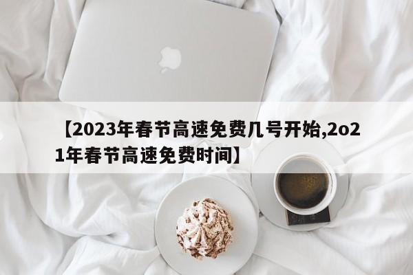 【2023年春节高速免费几号开始,2o21年春节高速免费时间】