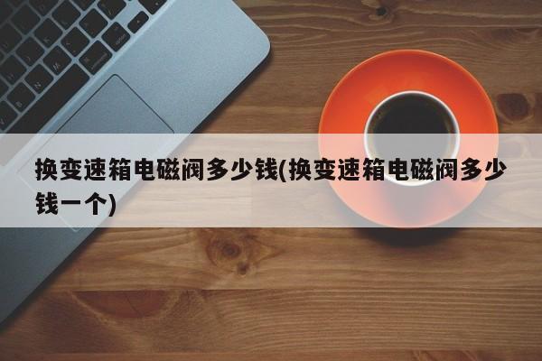 换变速箱电磁阀多少钱(换变速箱电磁阀多少钱一个)