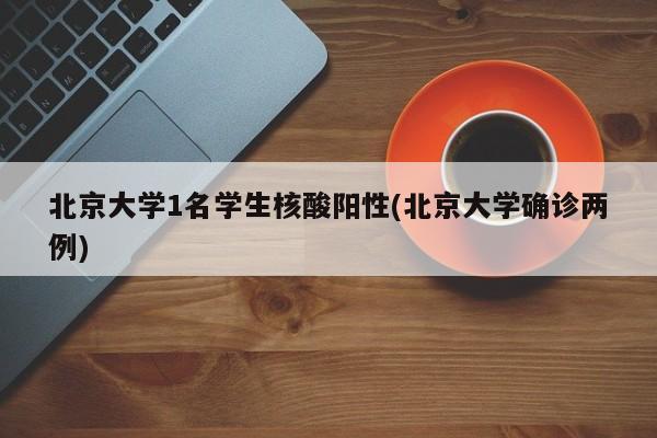 北京大学1名学生核酸阳性(北京大学确诊两例)