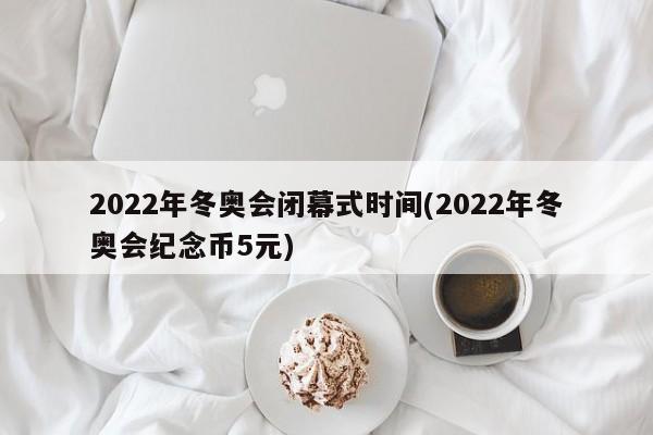 2022年冬奥会闭幕式时间(2022年冬奥会纪念币5元)