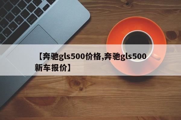 【奔驰gls500价格,奔驰gls500新车报价】