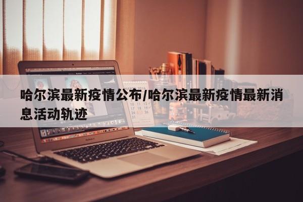 哈尔滨最新疫情公布/哈尔滨最新疫情最新消息活动轨迹