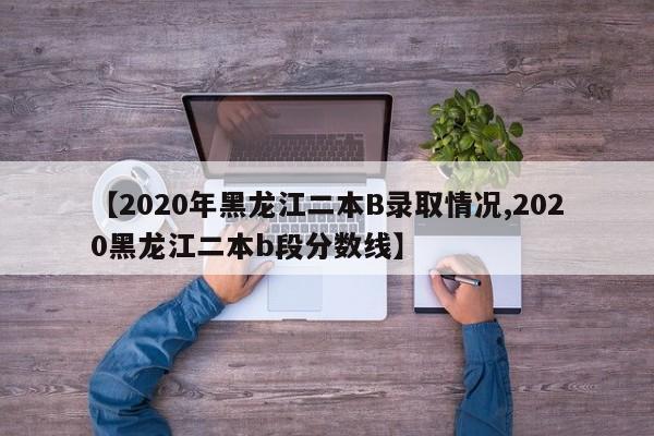 【2020年黑龙江二本B录取情况,2020黑龙江二本b段分数线】