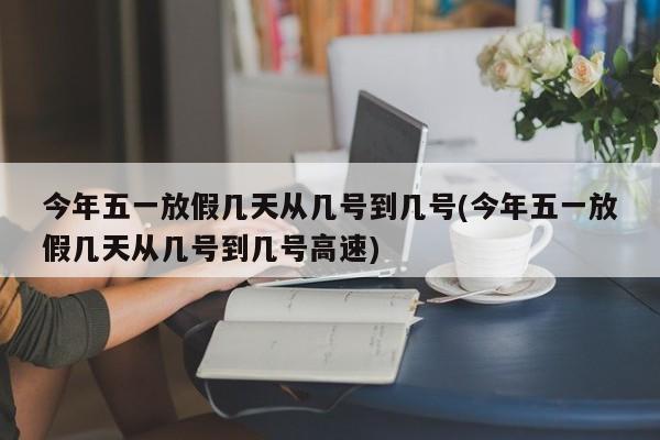 今年五一放假几天从几号到几号(今年五一放假几天从几号到几号高速)
