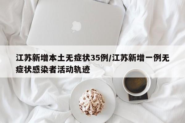 江苏新增本土无症状35例/江苏新增一例无症状感染者活动轨迹