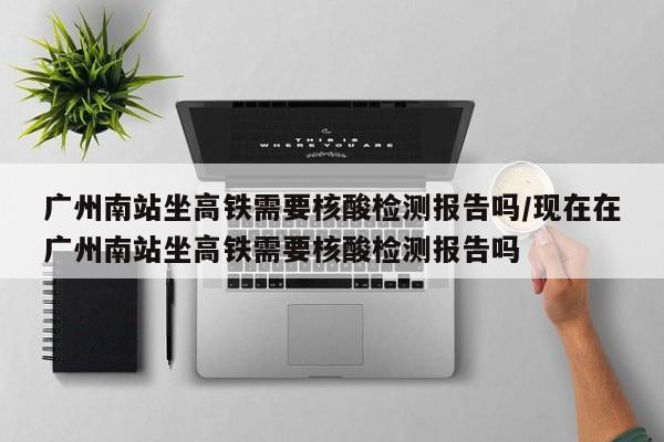 广州南站坐高铁需要核酸检测报告吗/现在在广州南站坐高铁需要核酸检测报告吗