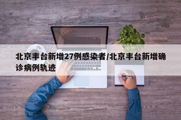 北京丰台新增27例感染者/北京丰台新增确诊病例轨迹