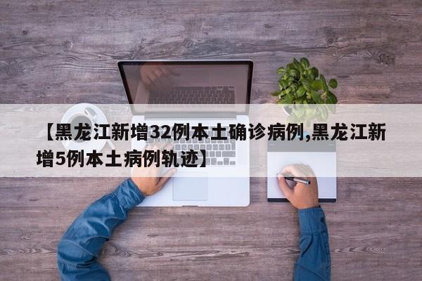 【黑龙江新增32例本土确诊病例,黑龙江新增5例本土病例轨迹】