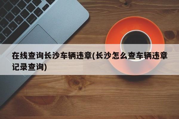 在线查询长沙车辆违章(长沙怎么查车辆违章记录查询)