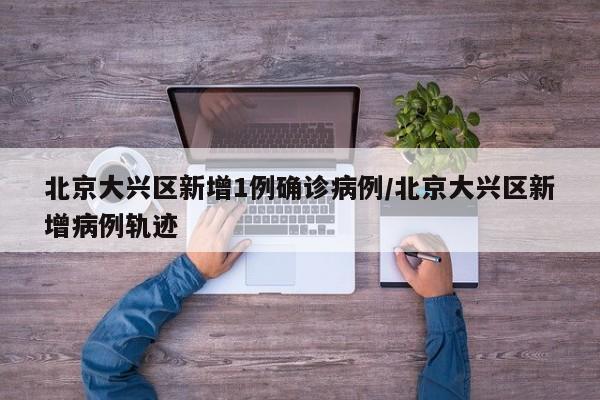 北京大兴区新增1例确诊病例/北京大兴区新增病例轨迹