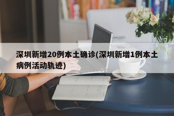 深圳新增20例本土确诊(深圳新增1例本土病例活动轨迹)