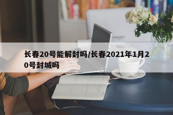 长春20号能解封吗/长春2021年1月20号封城吗