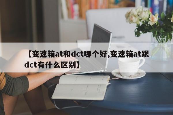 【变速箱at和dct哪个好,变速箱at跟dct有什么区别】