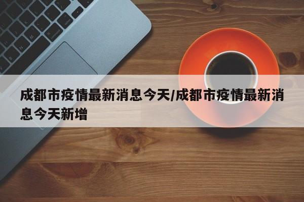 成都市疫情最新消息今天/成都市疫情最新消息今天新增