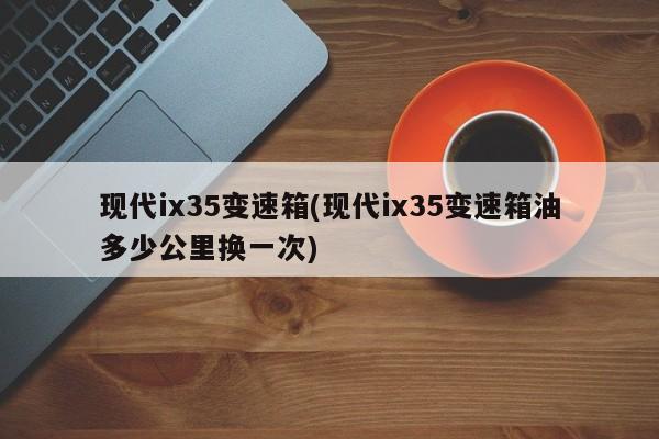 现代ix35变速箱(现代ix35变速箱油多少公里换一次)