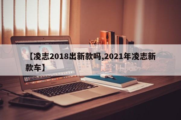 【凌志2018出新款吗,2021年凌志新款车】