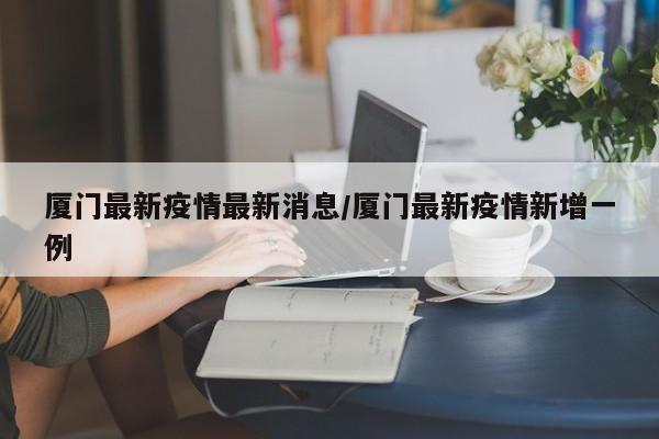 厦门最新疫情最新消息/厦门最新疫情新增一例