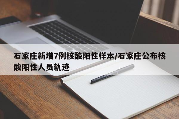 石家庄新增7例核酸阳性样本/石家庄公布核酸阳性人员轨迹