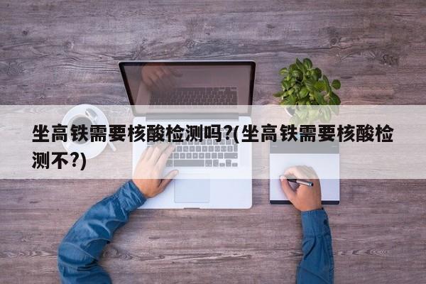 坐高铁需要核酸检测吗?(坐高铁需要核酸检测不?)