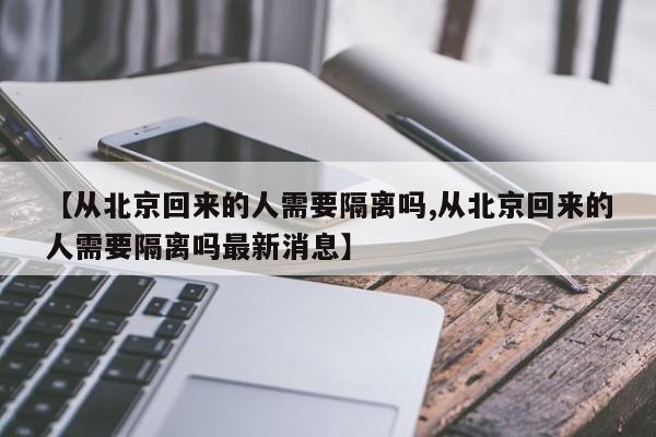 【从北京回来的人需要隔离吗,从北京回来的人需要隔离吗最新消息】