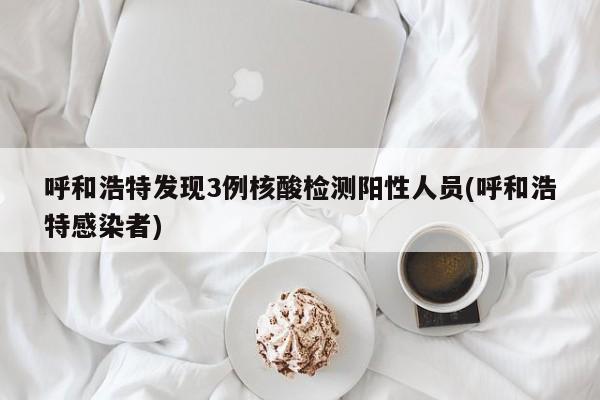 呼和浩特发现3例核酸检测阳性人员(呼和浩特感染者)