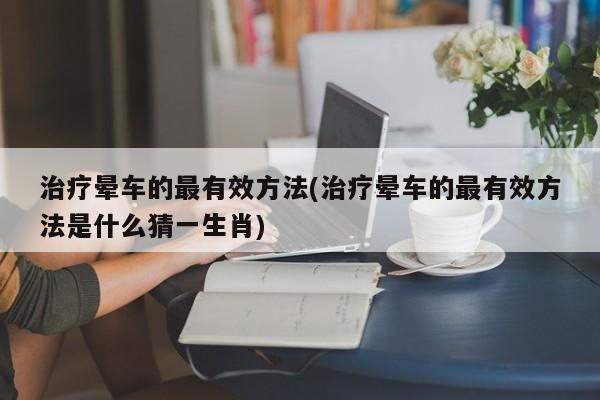 治疗晕车的最有效方法(治疗晕车的最有效方法是什么猜一生肖)