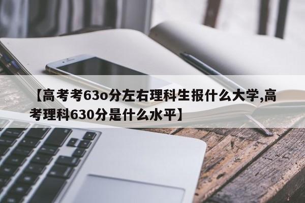 【高考考63o分左右理科生报什么大学,高考理科630分是什么水平】