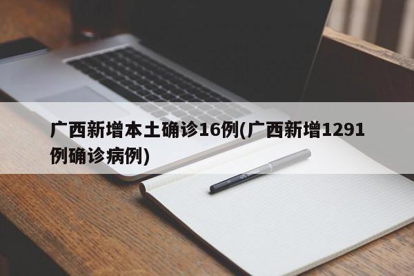 广西新增本土确诊16例(广西新增1291例确诊病例)