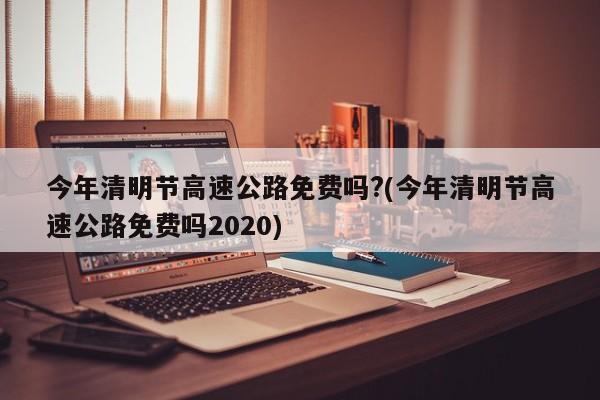 今年清明节高速公路免费吗?(今年清明节高速公路免费吗2020)