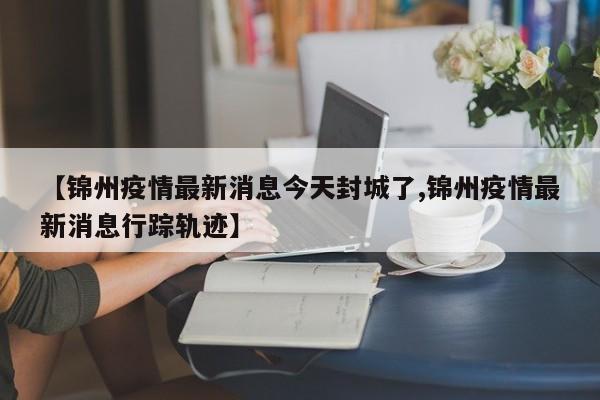 【锦州疫情最新消息今天封城了,锦州疫情最新消息行踪轨迹】