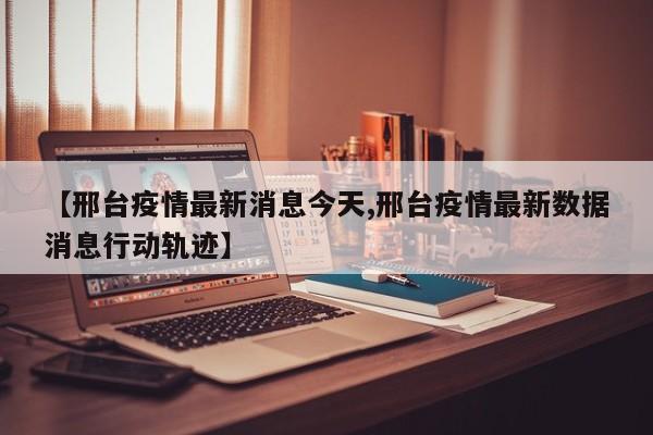 【邢台疫情最新消息今天,邢台疫情最新数据消息行动轨迹】