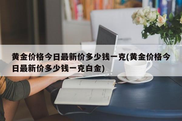 黄金价格今日最新价多少钱一克(黄金价格今日最新价多少钱一克白金)