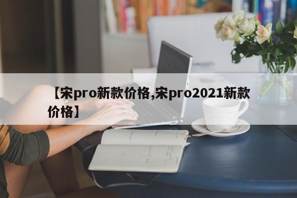 【宋pro新款价格,宋pro2021新款价格】