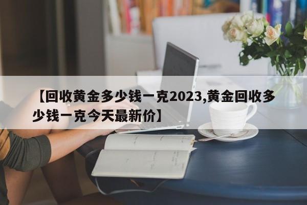 【回收黄金多少钱一克2023,黄金回收多少钱一克今天最新价】