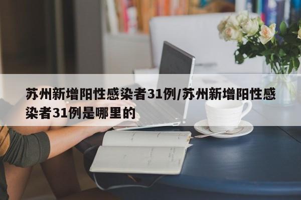 苏州新增阳性感染者31例/苏州新增阳性感染者31例是哪里的