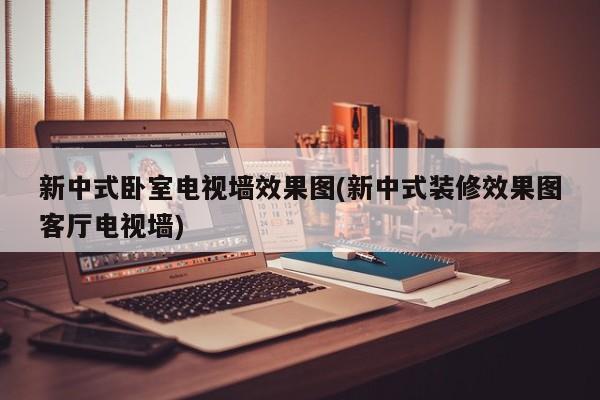 新中式卧室电视墙效果图(新中式装修效果图客厅电视墙)