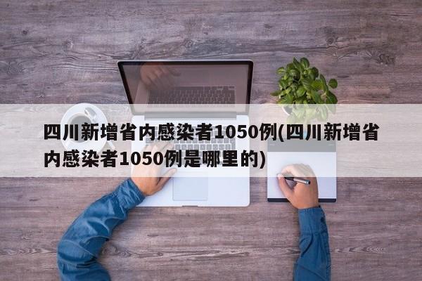 四川新增省内感染者1050例(四川新增省内感染者1050例是哪里的)