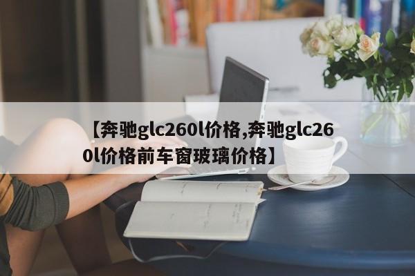 【奔驰glc260l价格,奔驰glc260l价格前车窗玻璃价格】