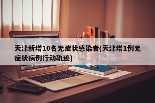 天津新增10名无症状感染者(天津增1例无症状病例行动轨迹)