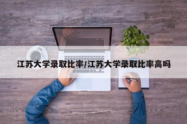 江苏大学录取比率/江苏大学录取比率高吗