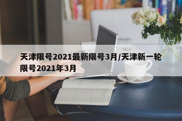 天津限号2021最新限号3月/天津新一轮限号2021年3月