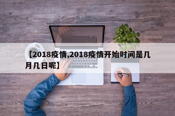 【2018疫情,2018疫情开始时间是几月几日呢】